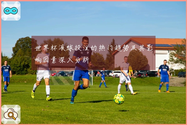 世界杯滚球投注的热门趋势及其影响因素深入分析
